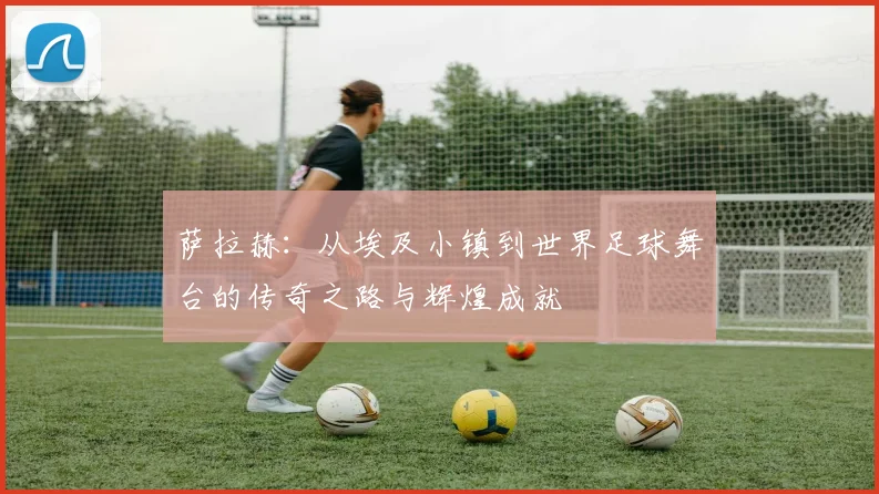 萨拉赫：从埃及小镇到世界足球舞台的传奇之路与辉煌成就