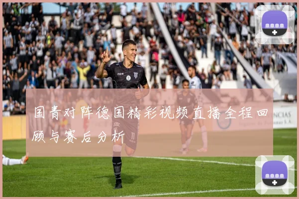 国青对阵德国精彩视频直播全程回顾与赛后分析