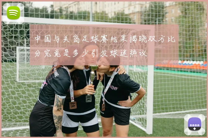 中国与关岛足球赛结果揭晓双方比分究竟是多少引发球迷热议