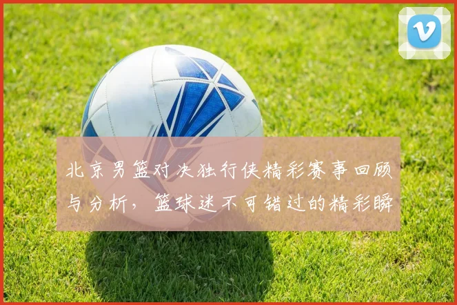 北京男篮对决独行侠精彩赛事回顾与分析，篮球迷不可错过的精彩瞬间