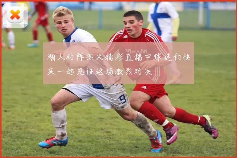 湖人对阵热火精彩直播中球迷们快来一起见证这场激烈对决