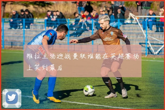 维拉主场迎战曼联谁能在英超赛场上笑到最后