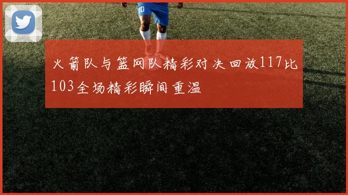 火箭队与篮网队精彩对决回放117比103全场精彩瞬间重温