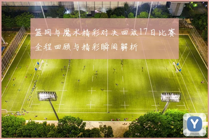 篮网与魔术精彩对决回放17日比赛全程回顾与精彩瞬间解析
