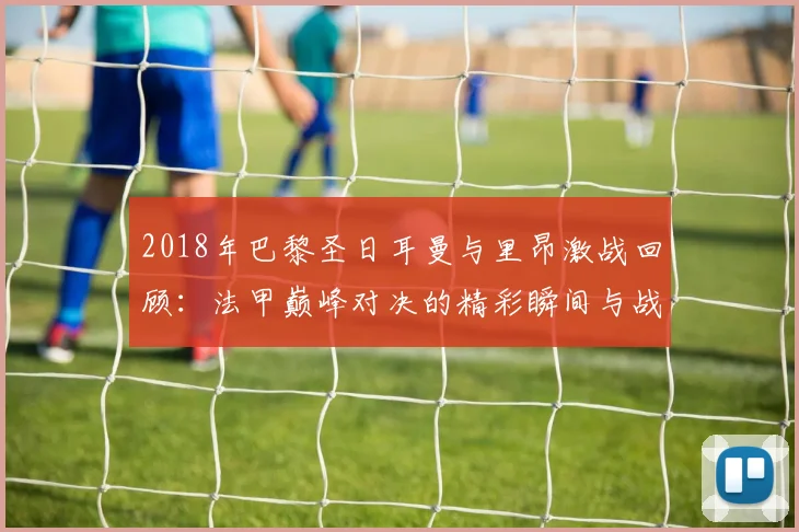 2018年巴黎圣日耳曼与里昂激战回顾：法甲巅峰对决的精彩瞬间与战术分析