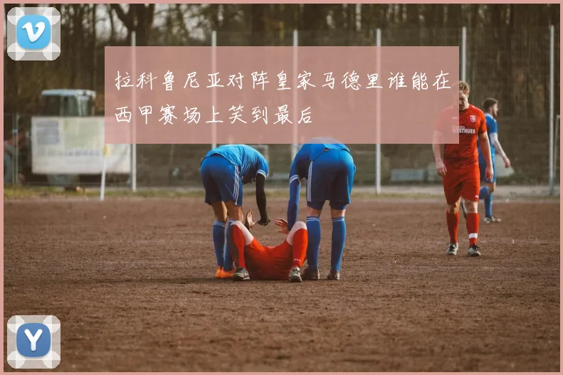拉科鲁尼亚对阵皇家马德里谁能在西甲赛场上笑到最后