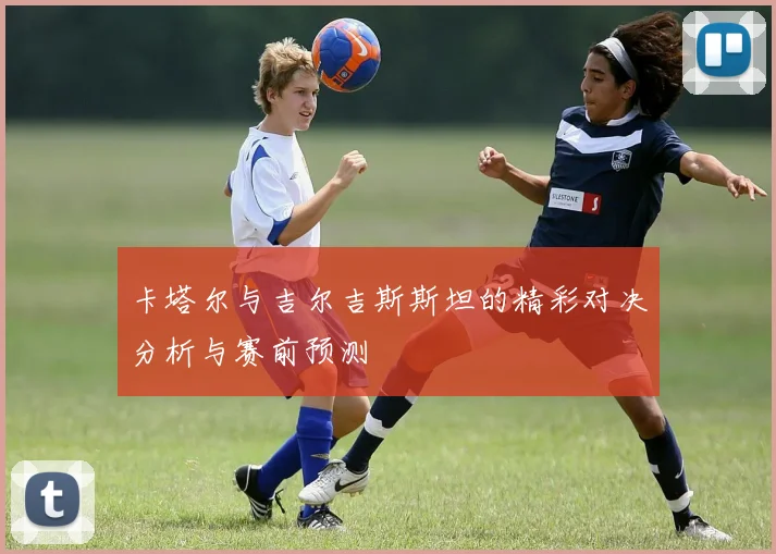 卡塔尔与吉尔吉斯斯坦的精彩对决分析与赛前预测