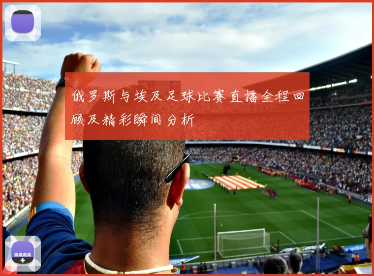 俄罗斯与埃及足球比赛直播全程回顾及精彩瞬间分析
