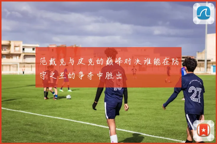 范戴克与皮克的巅峰对决谁能在防守之王的争夺中胜出