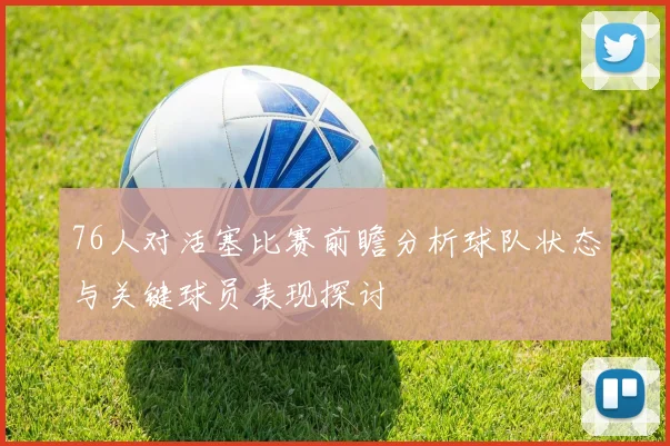 76人对活塞比赛前瞻分析球队状态与关键球员表现探讨