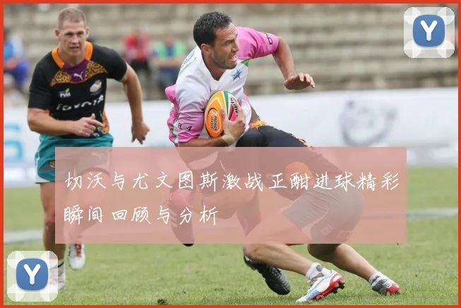 切沃与尤文图斯激战正酣进球精彩瞬间回顾与分析