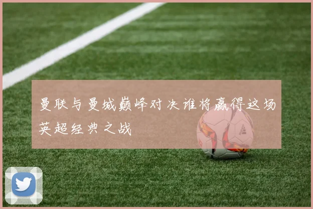 曼联与曼城巅峰对决谁将赢得这场英超经典之战