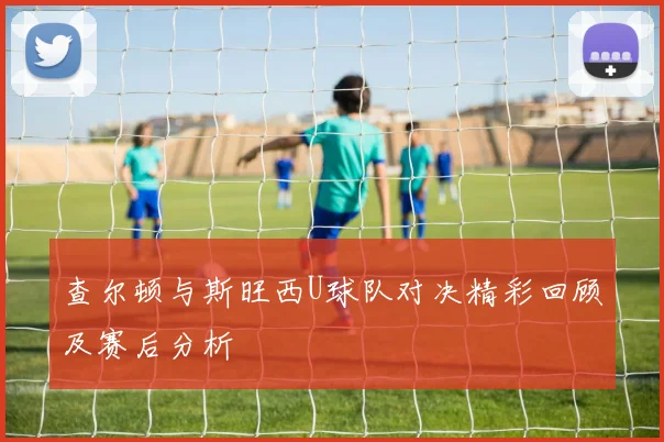 查尔顿与斯旺西U球队对决精彩回顾及赛后分析