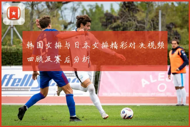 韩国女排与日本女排精彩对决视频回顾及赛后分析