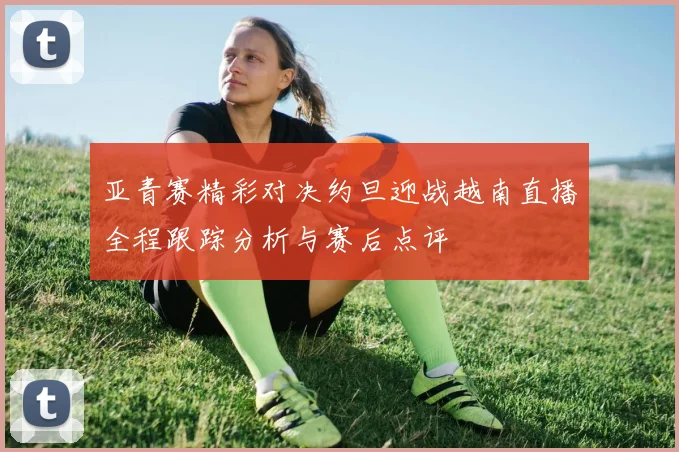 亚青赛精彩对决约旦迎战越南直播全程跟踪分析与赛后点评