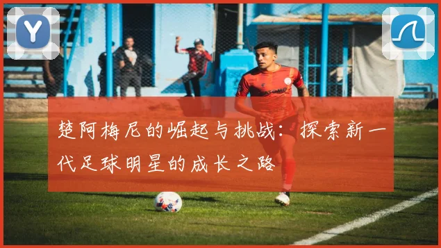楚阿梅尼的崛起与挑战：探索新一代足球明星的成长之路
