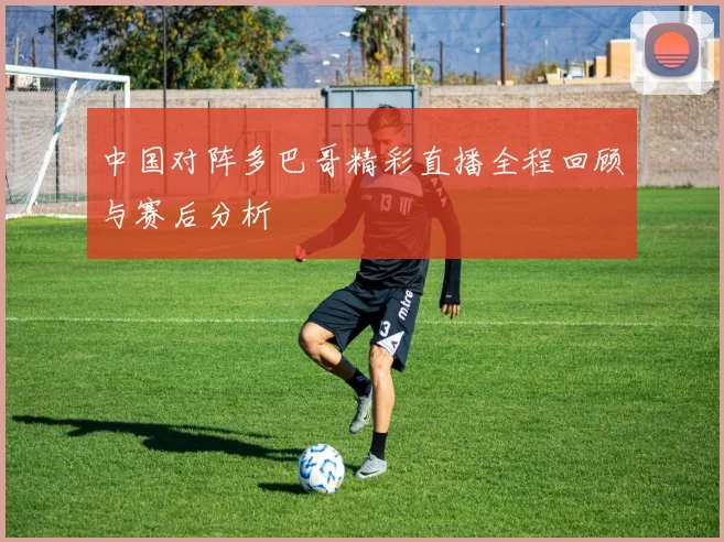 中国对阵多巴哥精彩直播全程回顾与赛后分析