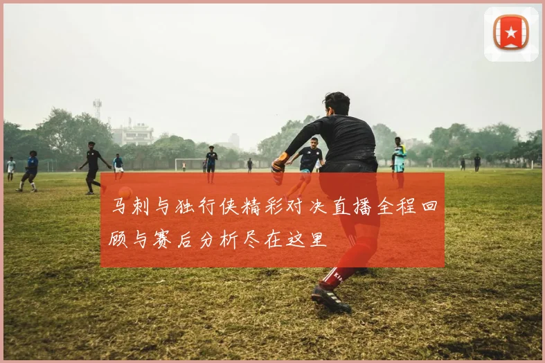 马刺与独行侠精彩对决直播全程回顾与赛后分析尽在这里