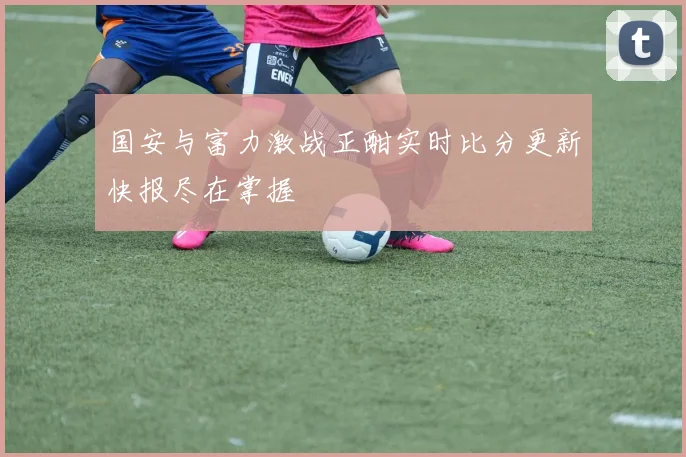 国安与富力激战正酣实时比分更新快报尽在掌握