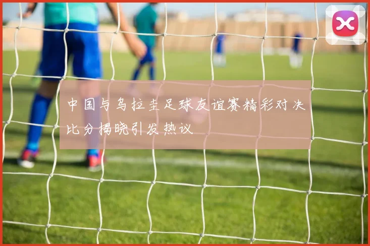 中国与乌拉圭足球友谊赛精彩对决比分揭晓引发热议