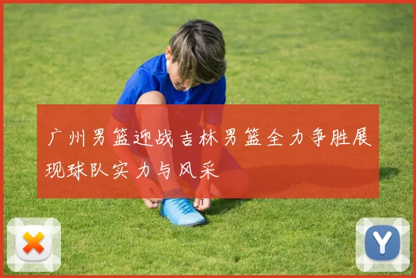 广州男篮迎战吉林男篮全力争胜展现球队实力与风采