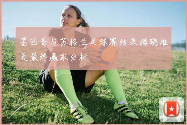 墨西哥与苏格兰足球赛结果揭晓谁是最终赢家分析
