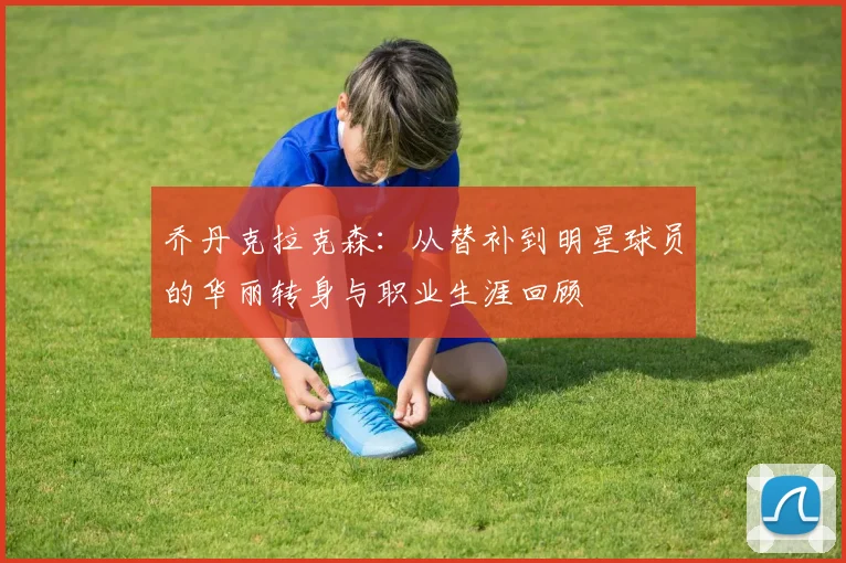 乔丹克拉克森：从替补到明星球员的华丽转身与职业生涯回顾
