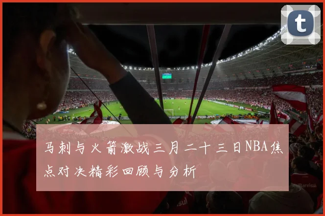 马刺与火箭激战三月二十三日NBA焦点对决精彩回顾与分析