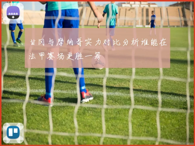 甘冈与摩纳哥实力对比分析谁能在法甲赛场更胜一筹