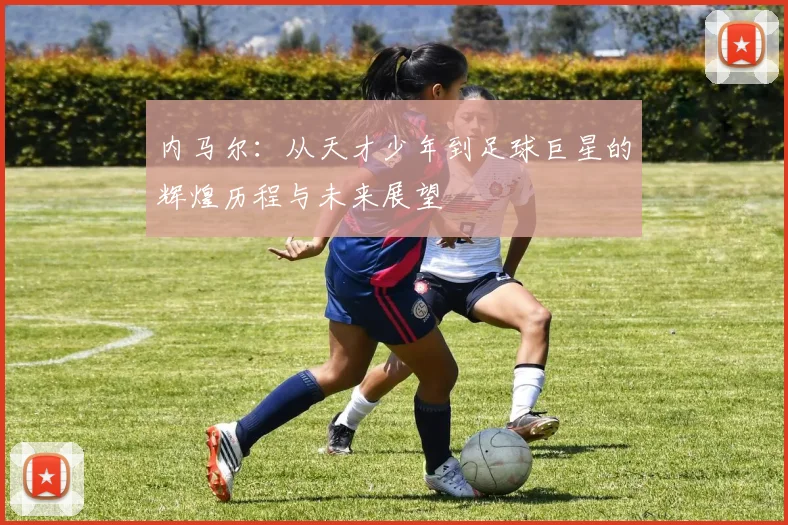 内马尔：从天才少年到足球巨星的辉煌历程与未来展望