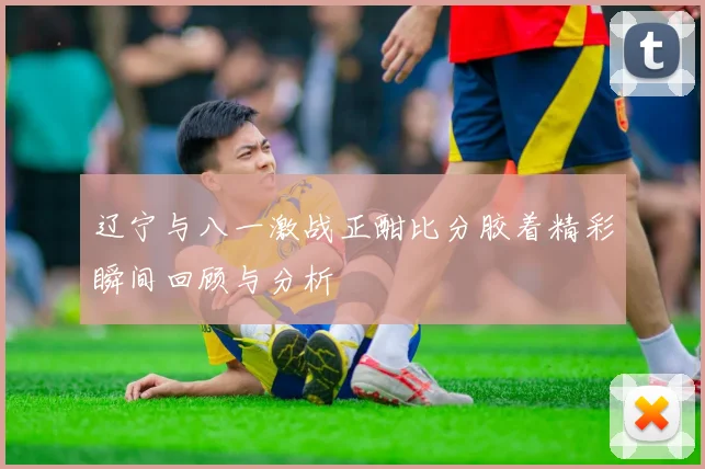 辽宁与八一激战正酣比分胶着精彩瞬间回顾与分析