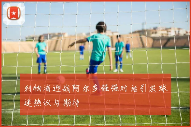 利物浦迎战阿尔多强强对话引发球迷热议与期待