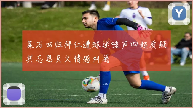 莱万回归拜仁遭球迷嘘声四起质疑其忘恩负义情感纠葛