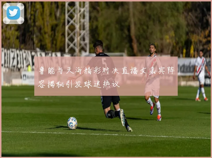 鲁能与天海精彩对决直播女嘉宾阵容揭秘引发球迷热议